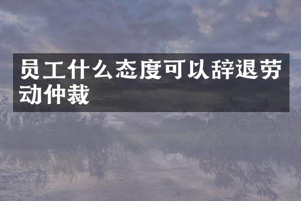 员工什么态度可以辞退劳动仲裁