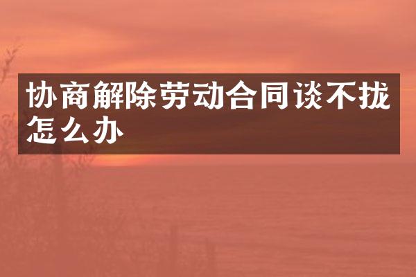 协商解除劳动合同谈不拢怎么办
