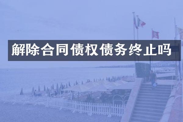 解除合同债权债务终止吗