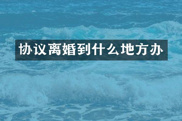 协议离婚到什么地方办