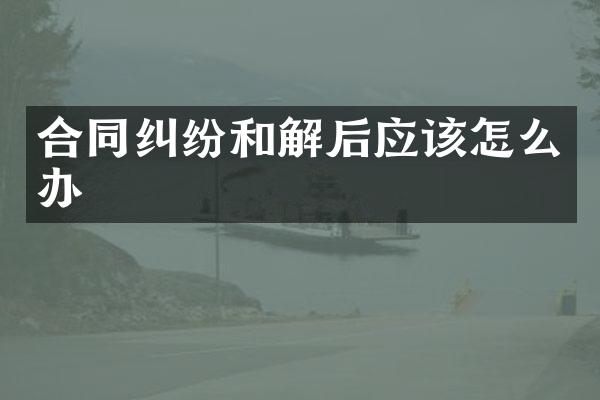 合同纠纷和解后应该怎么办