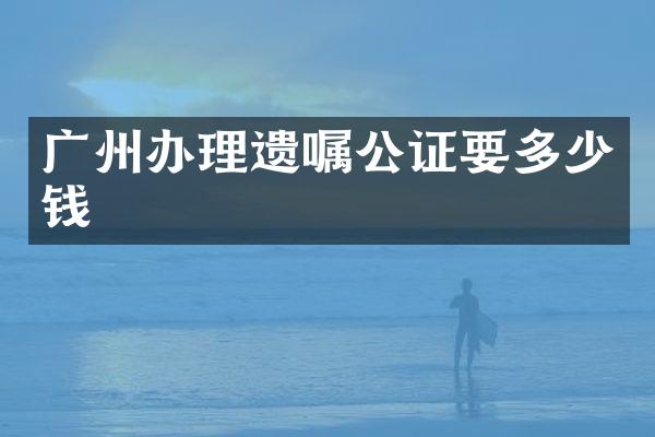 广州办理遗嘱公证要多少钱