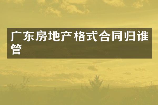 广东房地产格式合同归谁管