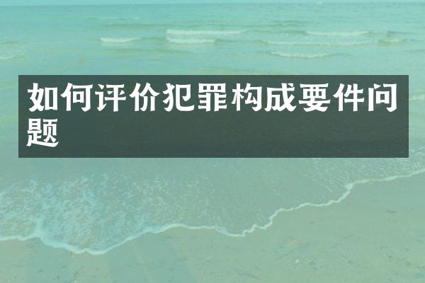 如何评价犯罪构成要件问题