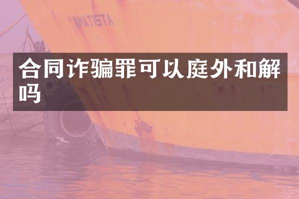 合同诈骗罪可以庭外和解吗