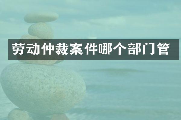 劳动仲裁案件哪个部门管