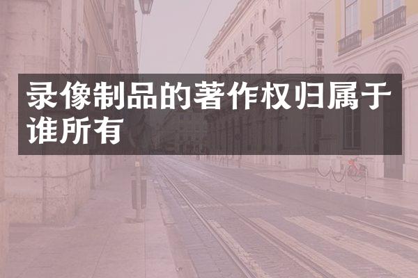 录像制品的著作权归属于谁所有
