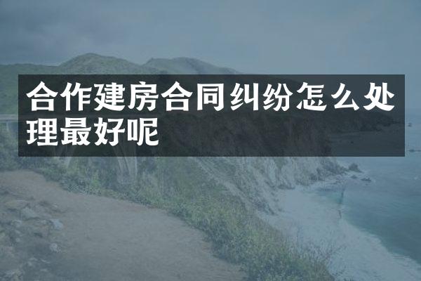 合作建房合同纠纷怎么处理最好呢