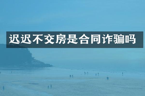 迟迟不交房是合同诈骗吗