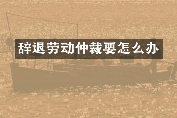 辞退劳动仲裁要怎么办
