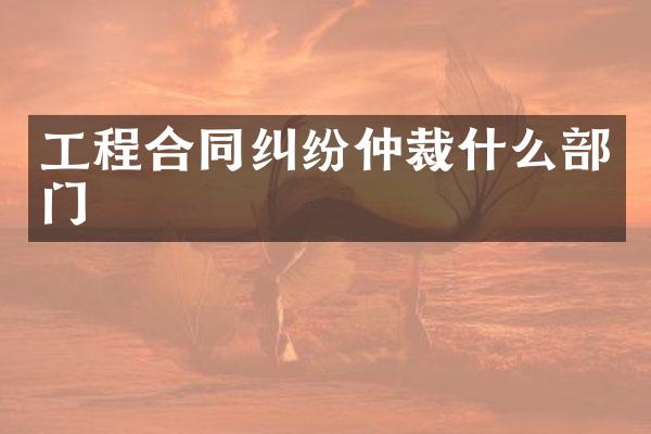 工程合同纠纷仲裁什么部门