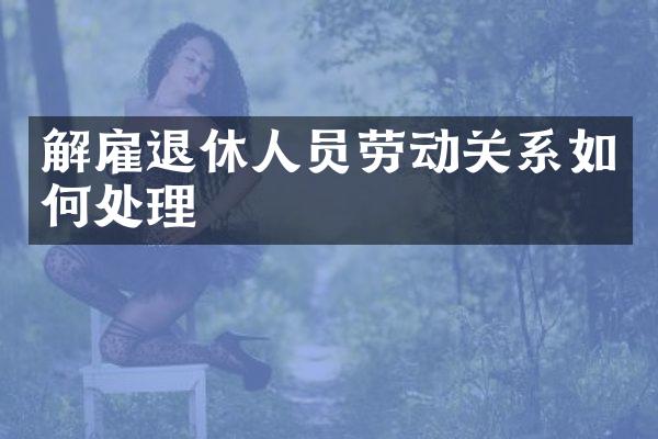 解雇退休人员劳动关系如何处理