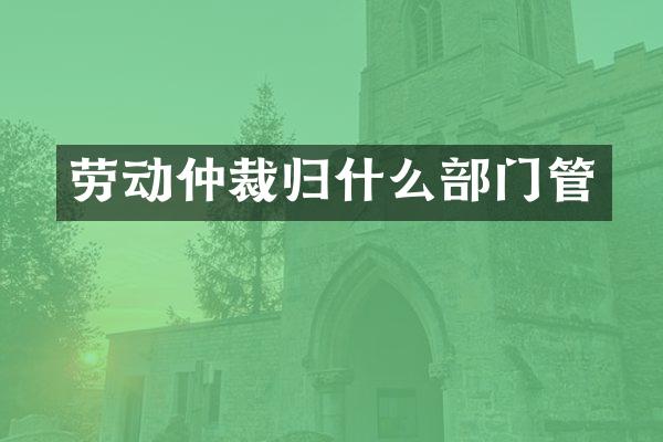 劳动仲裁归什么部门管