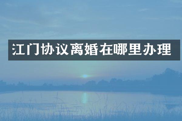 江门协议离婚在哪里办理