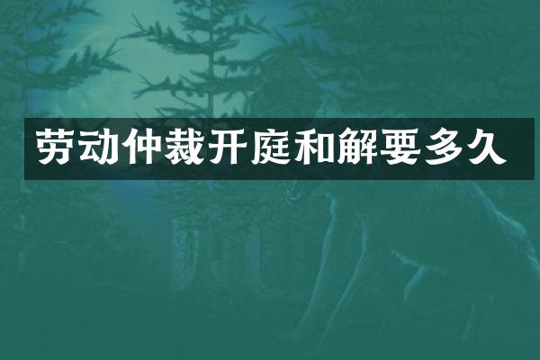 劳动仲裁开庭和解要多久