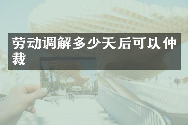 劳动调解多少天后可以仲裁