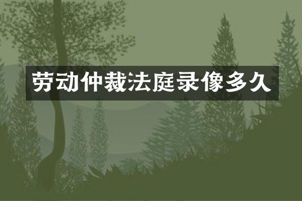 劳动仲裁法庭录像多久