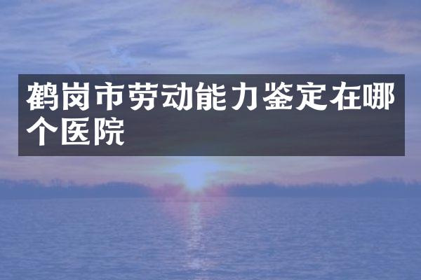 鹤岗市劳动能力鉴定在哪个医院