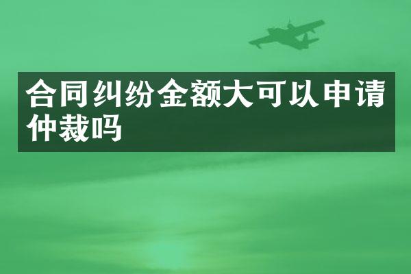 合同纠纷金额大可以申请仲裁吗