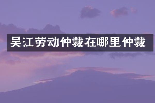 吴江劳动仲裁在哪里仲裁
