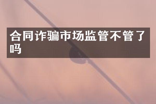 合同诈骗市场监管不管了吗
