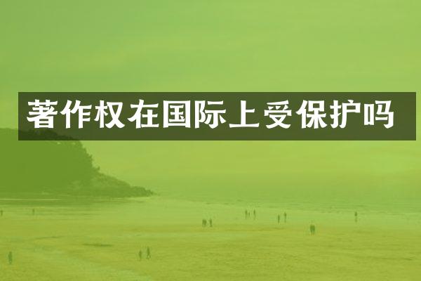 著作权在国际上受保护吗