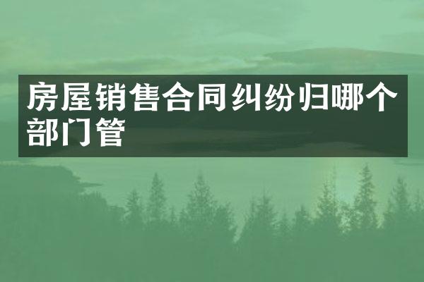 房屋销售合同纠纷归哪个部门管