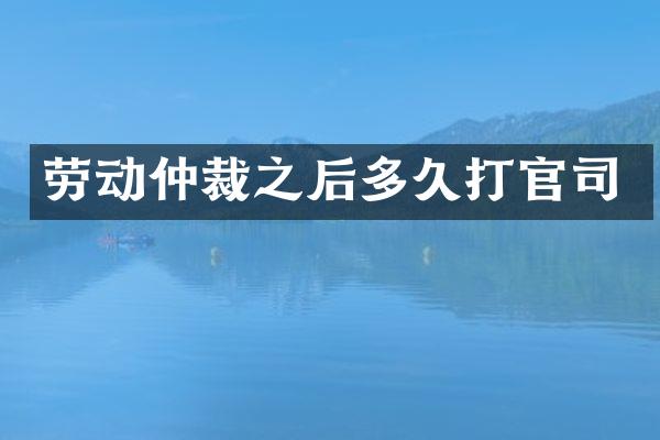 劳动仲裁之后多久打官司