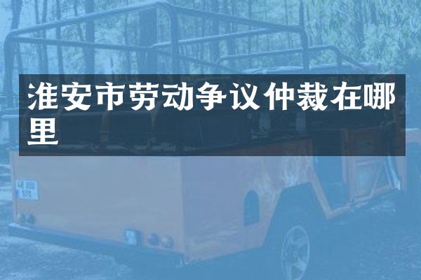 淮安市劳动争议仲裁在哪里