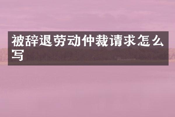 被辞退劳动仲裁请求怎么写