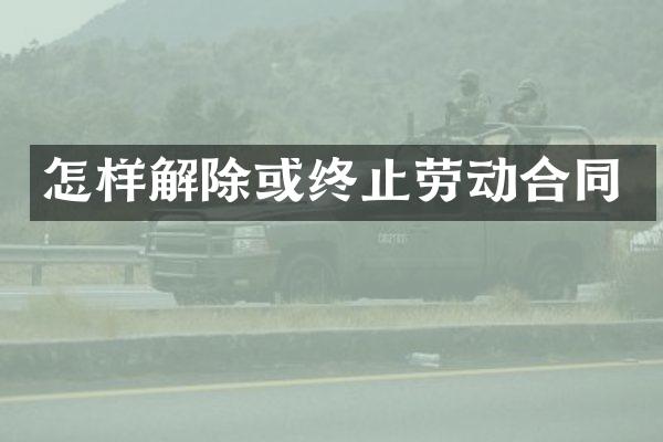 怎样解除或终止劳动合同