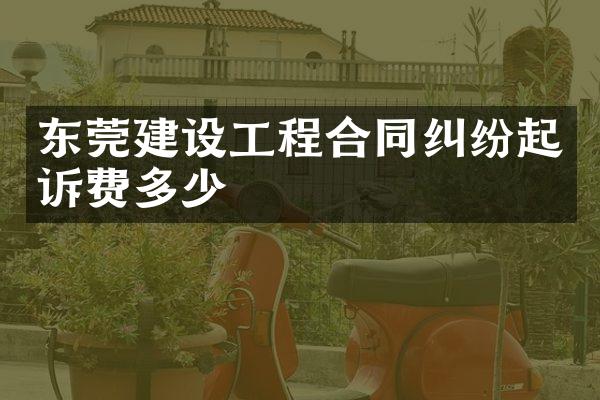 东莞建设工程合同纠纷起诉费多少