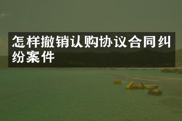 怎样撤销认购协议合同纠纷案件