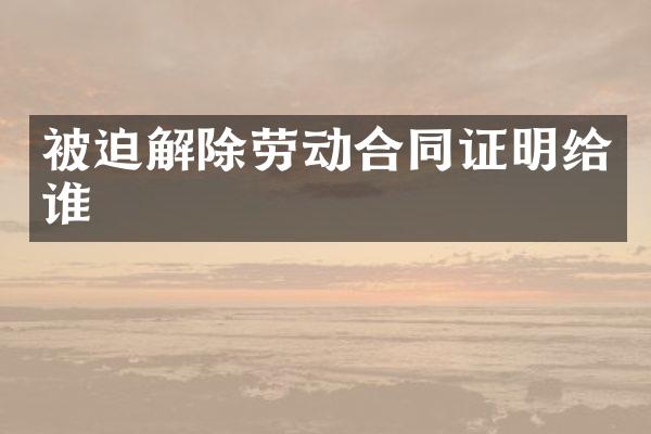 被迫解除劳动合同证明给谁