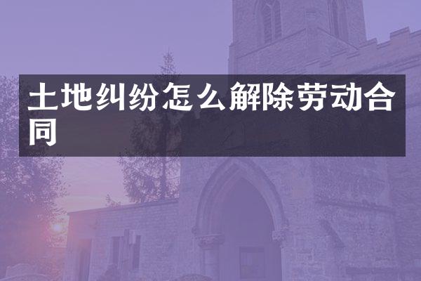土地纠纷怎么解除劳动合同