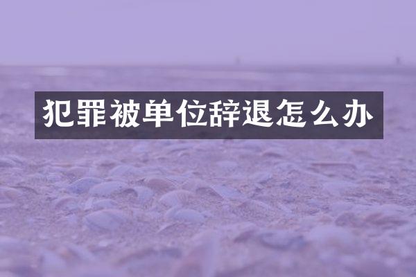 犯罪被单位辞退怎么办