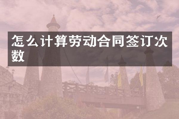 怎么计算劳动合同签订次数