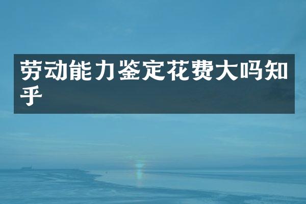 劳动能力鉴定花费大吗知乎