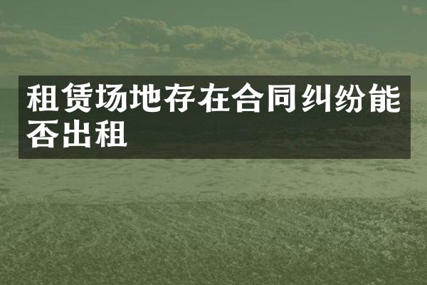 租赁场地存在合同纠纷能否出租