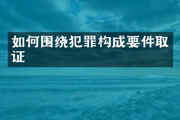 如何围绕犯罪构成要件取证