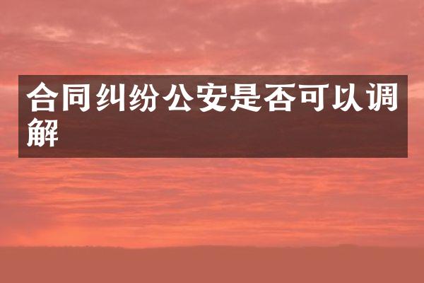 合同纠纷公安是否可以调解