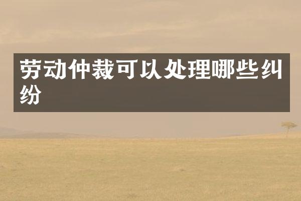 劳动仲裁可以处理哪些纠纷