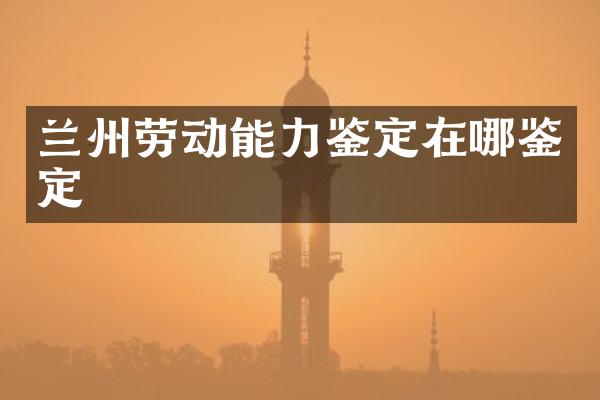 兰州劳动能力鉴定在哪鉴定