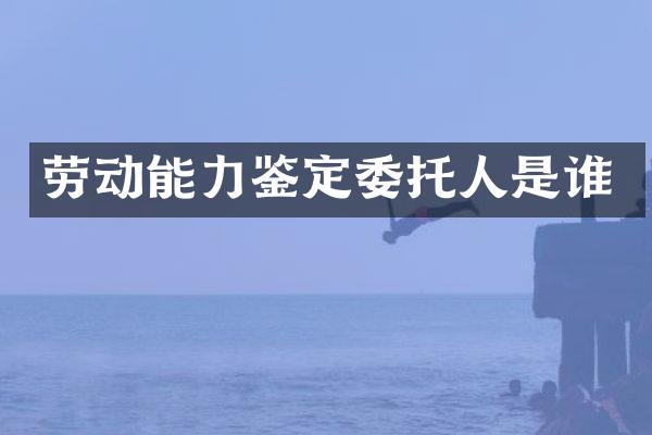 劳动能力鉴定委托人是谁