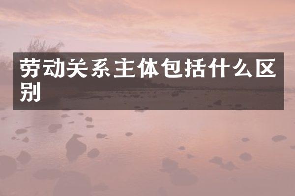 劳动关系主体包括什么区别