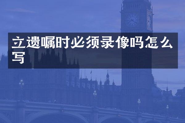 立遗嘱时必须录像吗怎么写