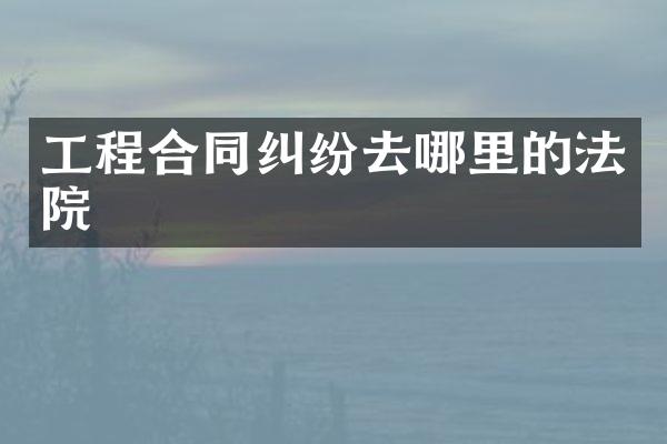 工程合同纠纷去哪里的法院