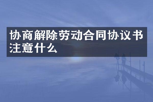 协商解除劳动合同协议书注意什么