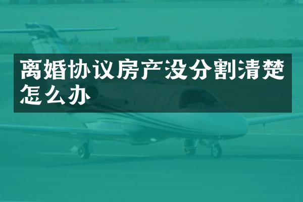 离婚协议房产没分割清楚怎么办