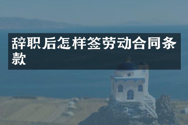 辞职后怎样签劳动合同条款